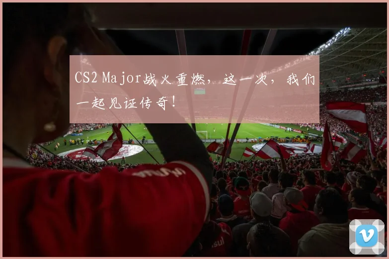 CS2 Major战火重燃，这一次，我们一起见证传奇！
