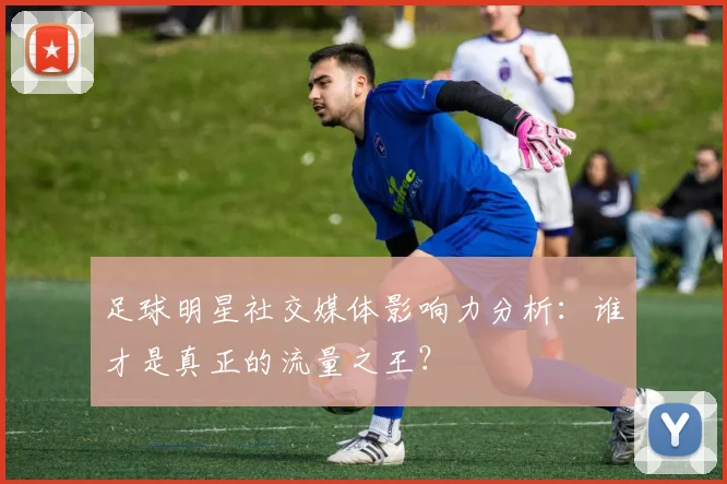足球明星社交媒体影响力分析：谁才是真正的流量之王？