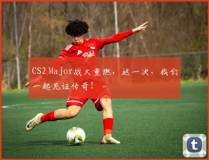 CS2 Major战火重燃，这一次，我们一起见证传奇！